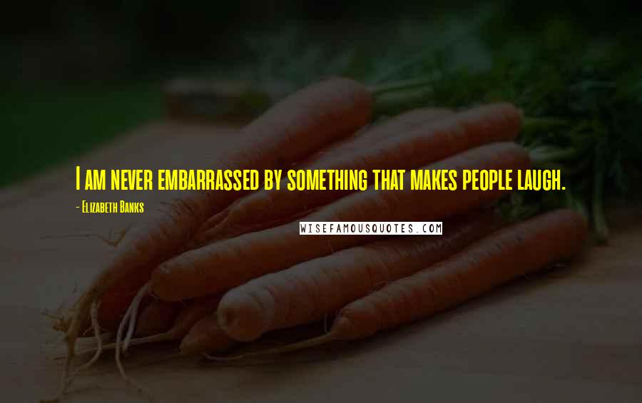 Elizabeth Banks Quotes: I am never embarrassed by something that makes people laugh.
