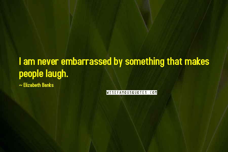 Elizabeth Banks Quotes: I am never embarrassed by something that makes people laugh.