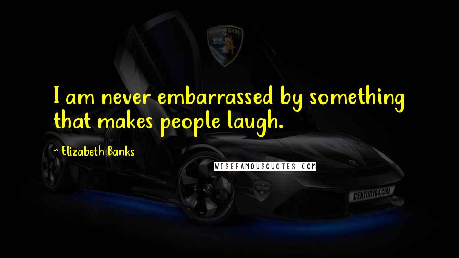Elizabeth Banks Quotes: I am never embarrassed by something that makes people laugh.