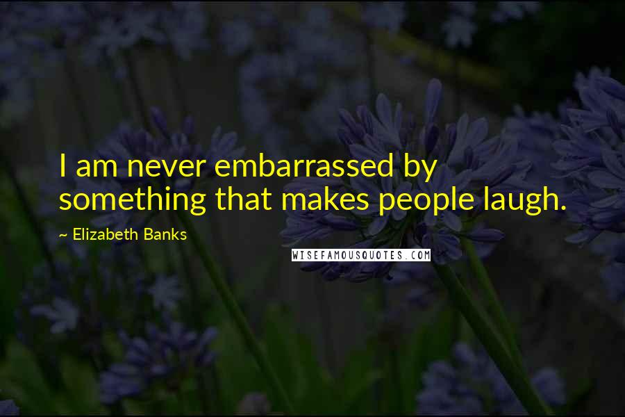 Elizabeth Banks Quotes: I am never embarrassed by something that makes people laugh.