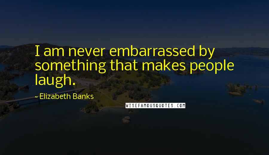 Elizabeth Banks Quotes: I am never embarrassed by something that makes people laugh.