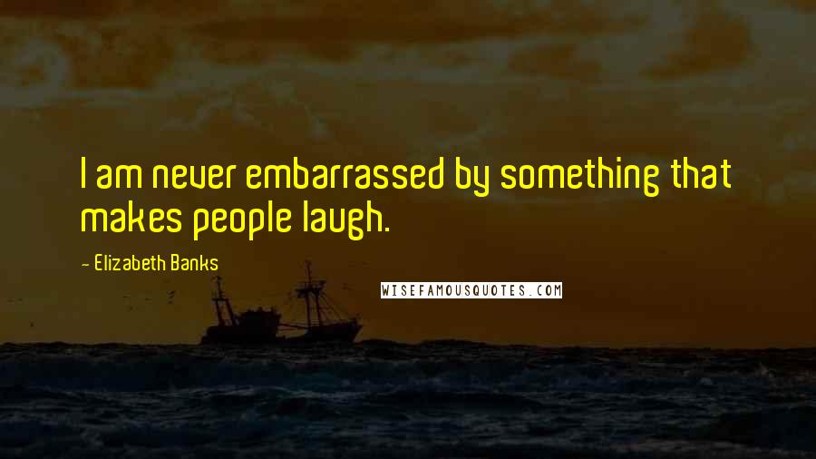 Elizabeth Banks Quotes: I am never embarrassed by something that makes people laugh.