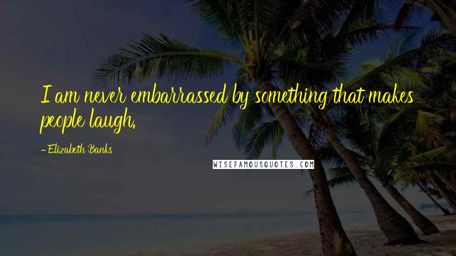 Elizabeth Banks Quotes: I am never embarrassed by something that makes people laugh.