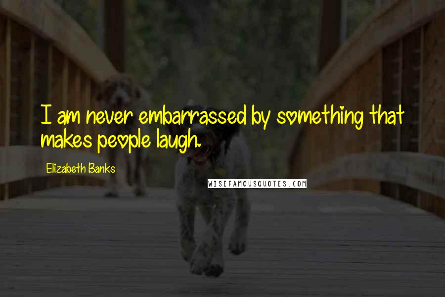 Elizabeth Banks Quotes: I am never embarrassed by something that makes people laugh.