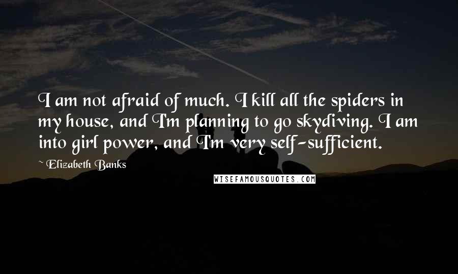 Elizabeth Banks Quotes: I am not afraid of much. I kill all the spiders in my house, and I'm planning to go skydiving. I am into girl power, and I'm very self-sufficient.