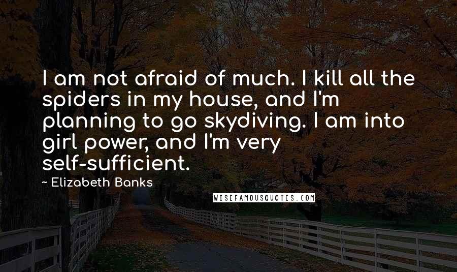 Elizabeth Banks Quotes: I am not afraid of much. I kill all the spiders in my house, and I'm planning to go skydiving. I am into girl power, and I'm very self-sufficient.