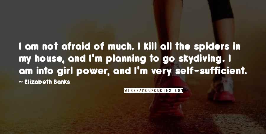 Elizabeth Banks Quotes: I am not afraid of much. I kill all the spiders in my house, and I'm planning to go skydiving. I am into girl power, and I'm very self-sufficient.