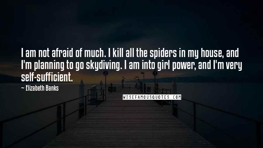 Elizabeth Banks Quotes: I am not afraid of much. I kill all the spiders in my house, and I'm planning to go skydiving. I am into girl power, and I'm very self-sufficient.