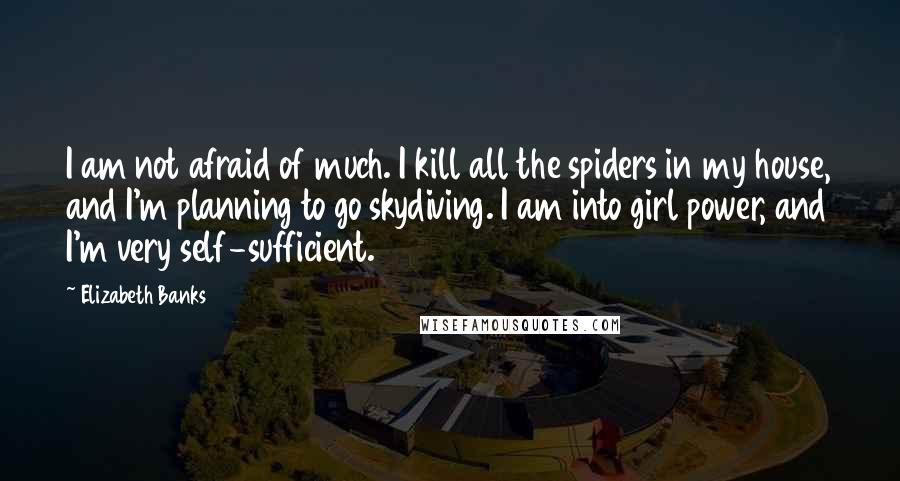 Elizabeth Banks Quotes: I am not afraid of much. I kill all the spiders in my house, and I'm planning to go skydiving. I am into girl power, and I'm very self-sufficient.