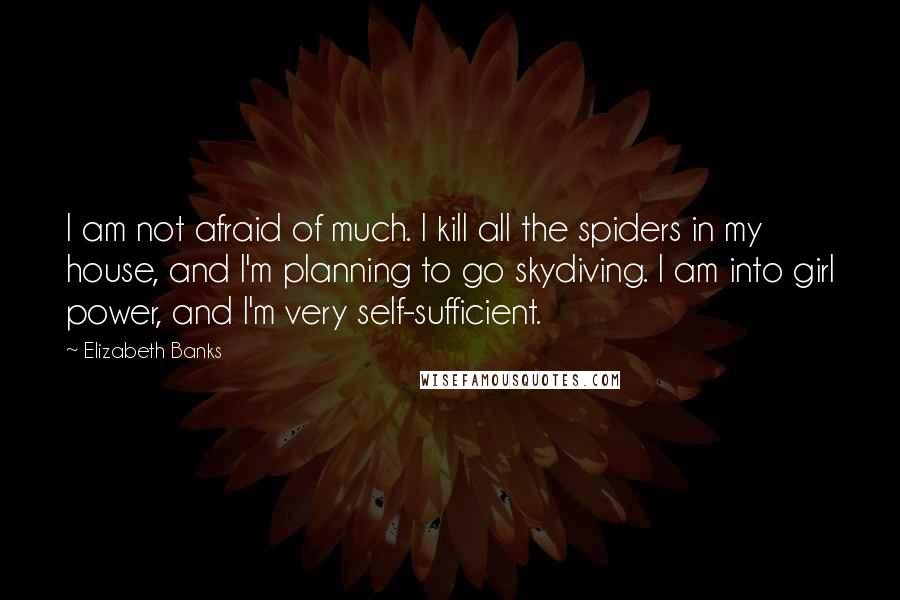 Elizabeth Banks Quotes: I am not afraid of much. I kill all the spiders in my house, and I'm planning to go skydiving. I am into girl power, and I'm very self-sufficient.