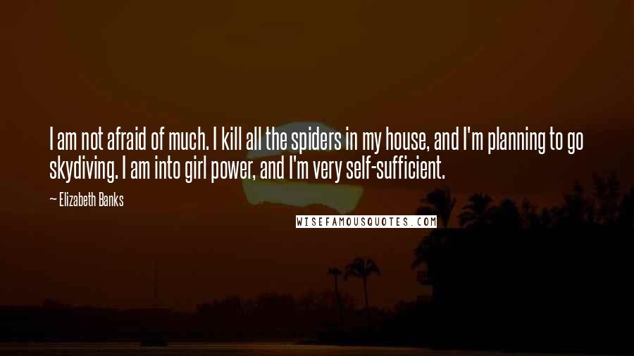 Elizabeth Banks Quotes: I am not afraid of much. I kill all the spiders in my house, and I'm planning to go skydiving. I am into girl power, and I'm very self-sufficient.