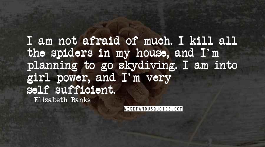 Elizabeth Banks Quotes: I am not afraid of much. I kill all the spiders in my house, and I'm planning to go skydiving. I am into girl power, and I'm very self-sufficient.