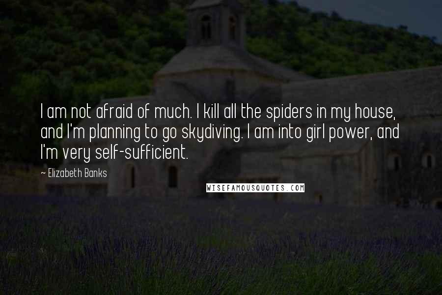 Elizabeth Banks Quotes: I am not afraid of much. I kill all the spiders in my house, and I'm planning to go skydiving. I am into girl power, and I'm very self-sufficient.