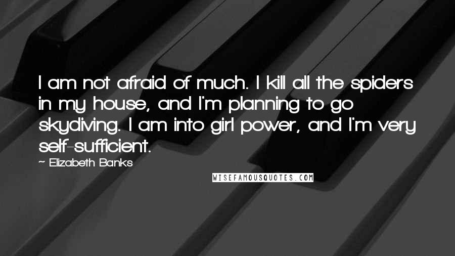 Elizabeth Banks Quotes: I am not afraid of much. I kill all the spiders in my house, and I'm planning to go skydiving. I am into girl power, and I'm very self-sufficient.