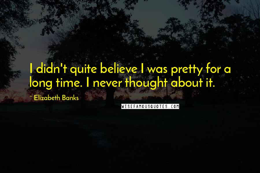 Elizabeth Banks Quotes: I didn't quite believe I was pretty for a long time. I never thought about it.