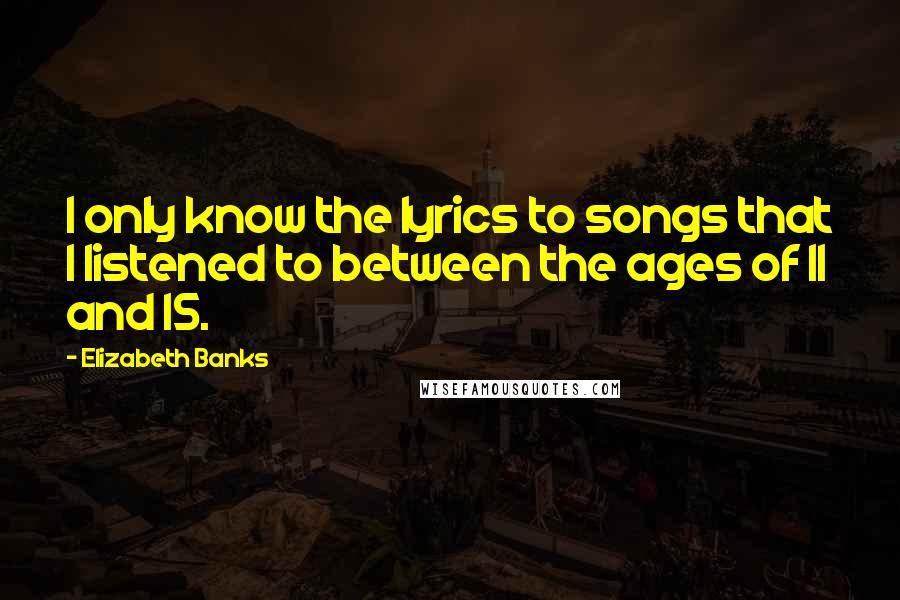 Elizabeth Banks Quotes: I only know the lyrics to songs that I listened to between the ages of 11 and 15.