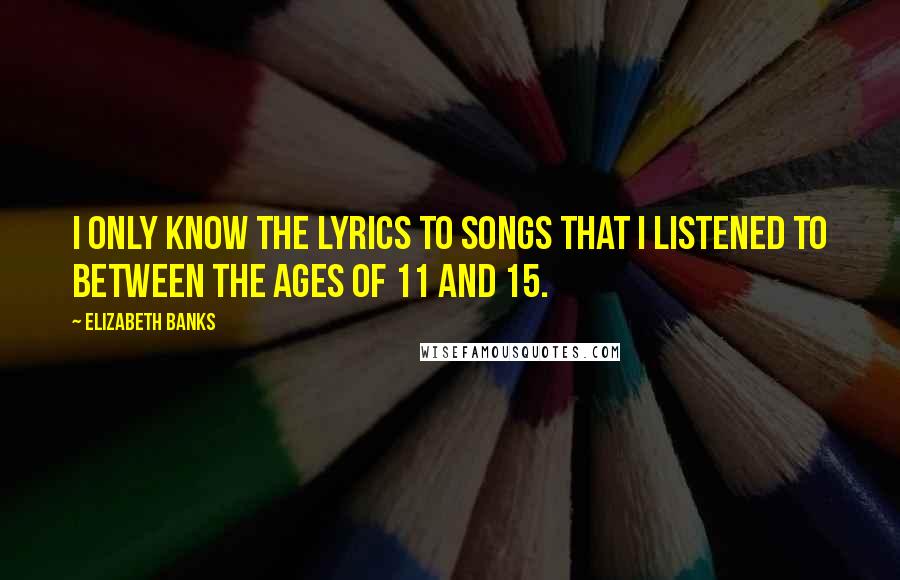 Elizabeth Banks Quotes: I only know the lyrics to songs that I listened to between the ages of 11 and 15.