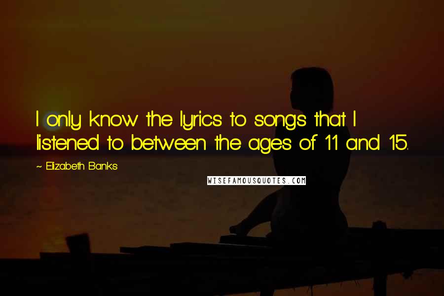 Elizabeth Banks Quotes: I only know the lyrics to songs that I listened to between the ages of 11 and 15.