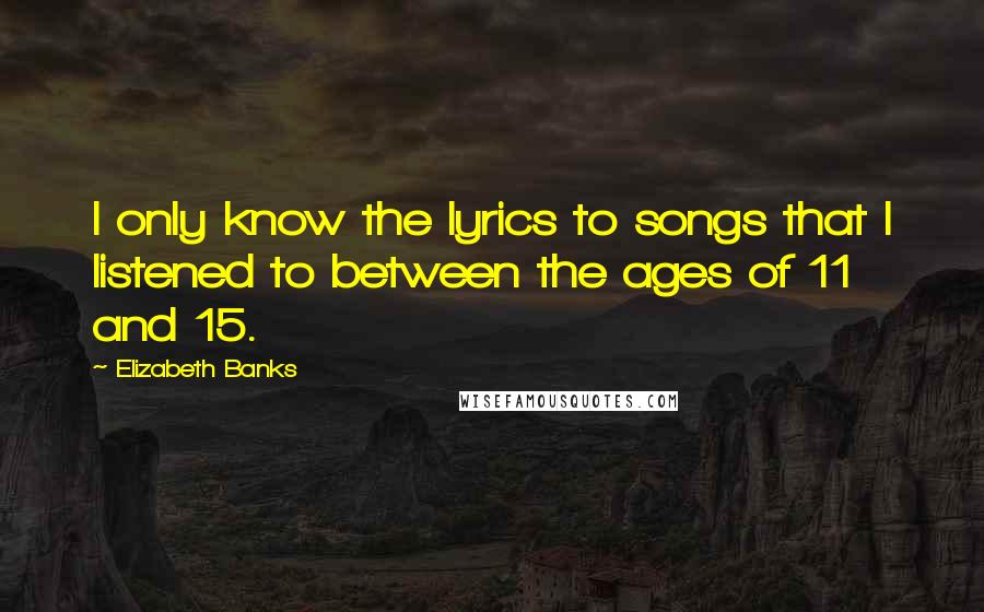 Elizabeth Banks Quotes: I only know the lyrics to songs that I listened to between the ages of 11 and 15.
