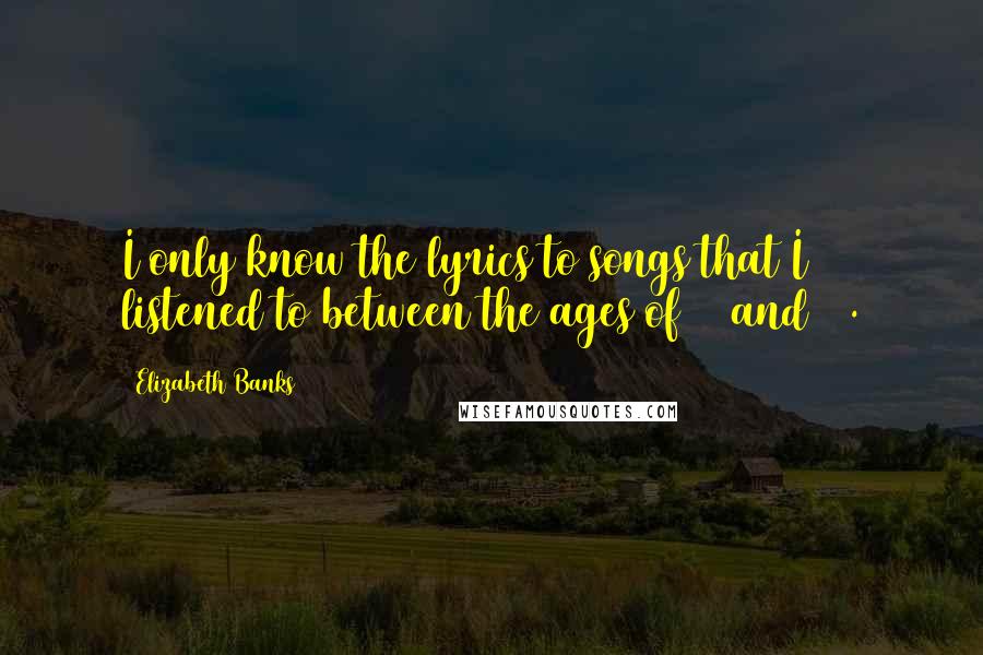 Elizabeth Banks Quotes: I only know the lyrics to songs that I listened to between the ages of 11 and 15.