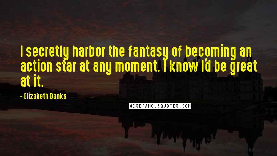 Elizabeth Banks Quotes: I secretly harbor the fantasy of becoming an action star at any moment. I know I'd be great at it.