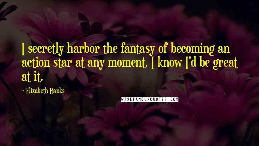 Elizabeth Banks Quotes: I secretly harbor the fantasy of becoming an action star at any moment. I know I'd be great at it.