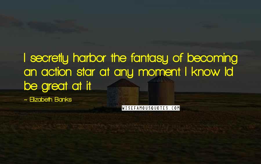 Elizabeth Banks Quotes: I secretly harbor the fantasy of becoming an action star at any moment. I know I'd be great at it.