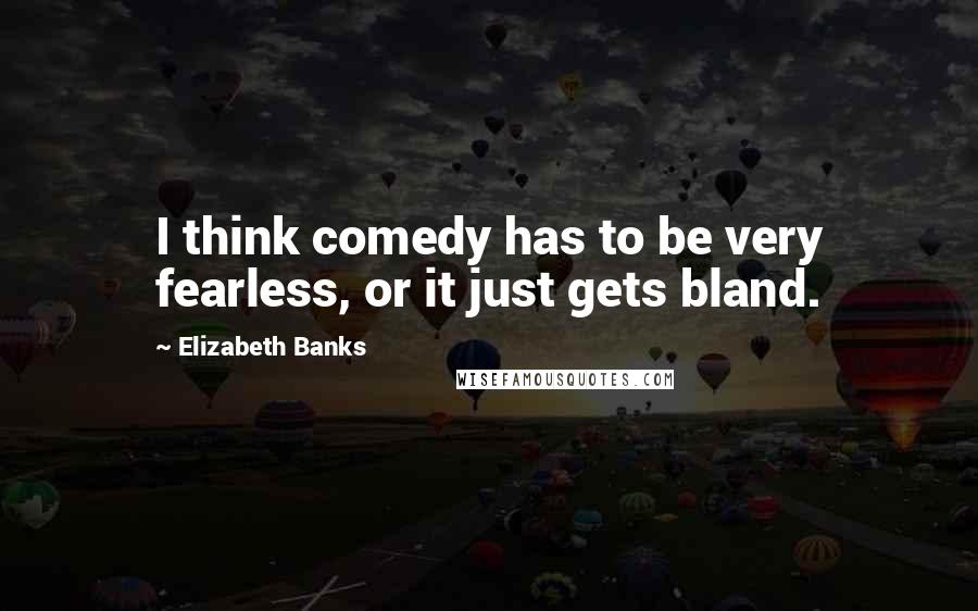 Elizabeth Banks Quotes: I think comedy has to be very fearless, or it just gets bland.