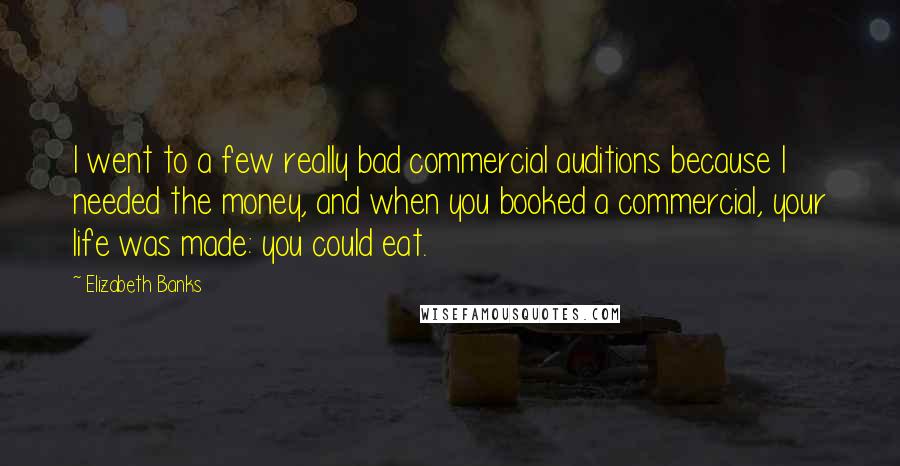Elizabeth Banks Quotes: I went to a few really bad commercial auditions because I needed the money, and when you booked a commercial, your life was made: you could eat.