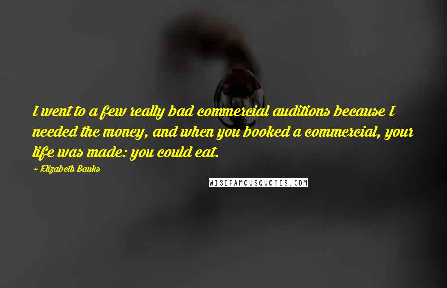 Elizabeth Banks Quotes: I went to a few really bad commercial auditions because I needed the money, and when you booked a commercial, your life was made: you could eat.