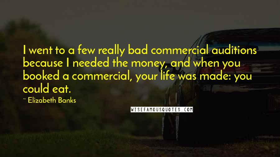 Elizabeth Banks Quotes: I went to a few really bad commercial auditions because I needed the money, and when you booked a commercial, your life was made: you could eat.