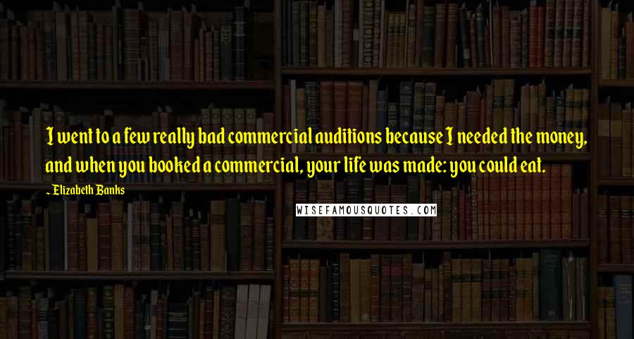 Elizabeth Banks Quotes: I went to a few really bad commercial auditions because I needed the money, and when you booked a commercial, your life was made: you could eat.