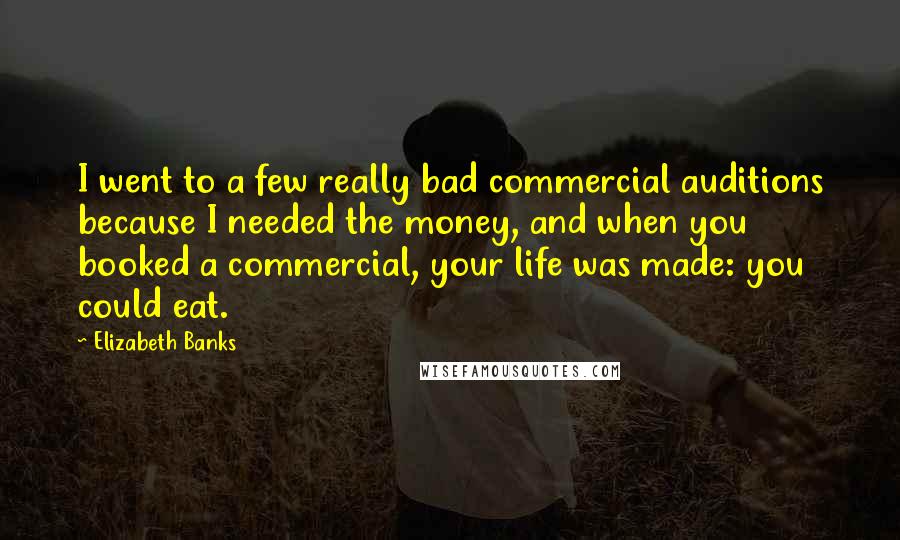 Elizabeth Banks Quotes: I went to a few really bad commercial auditions because I needed the money, and when you booked a commercial, your life was made: you could eat.