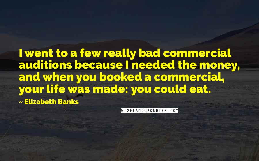 Elizabeth Banks Quotes: I went to a few really bad commercial auditions because I needed the money, and when you booked a commercial, your life was made: you could eat.