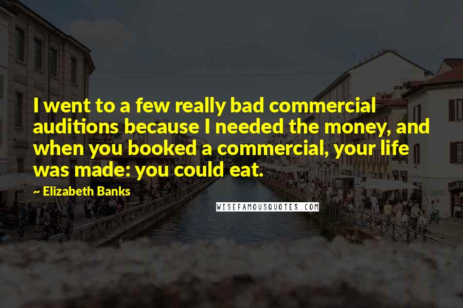 Elizabeth Banks Quotes: I went to a few really bad commercial auditions because I needed the money, and when you booked a commercial, your life was made: you could eat.