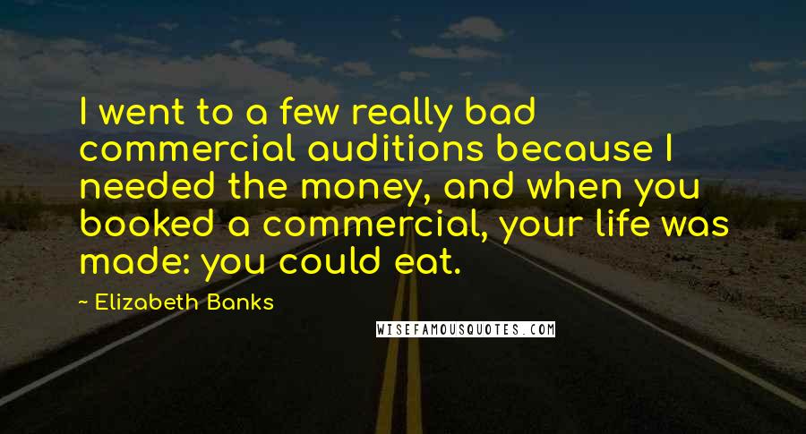 Elizabeth Banks Quotes: I went to a few really bad commercial auditions because I needed the money, and when you booked a commercial, your life was made: you could eat.