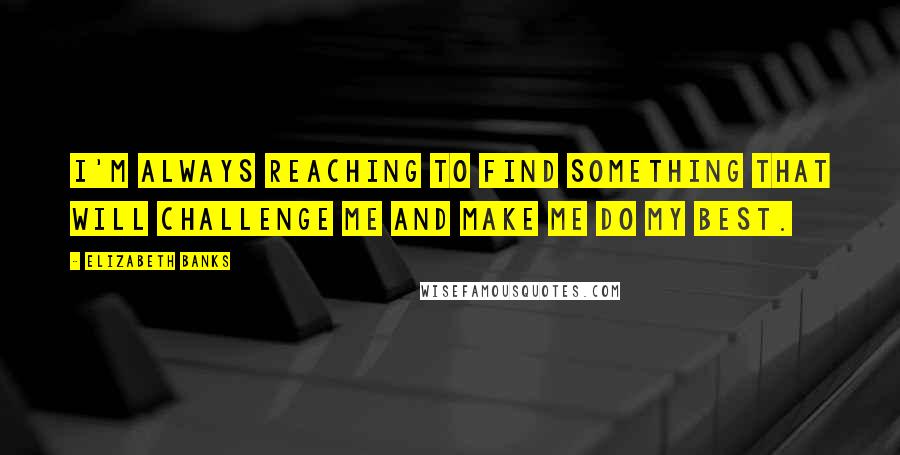 Elizabeth Banks Quotes: I'm always reaching to find something that will challenge me and make me do my best.