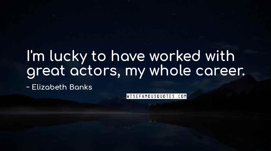 Elizabeth Banks Quotes: I'm lucky to have worked with great actors, my whole career.