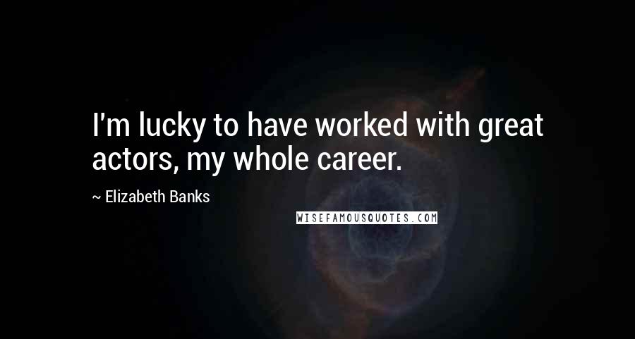 Elizabeth Banks Quotes: I'm lucky to have worked with great actors, my whole career.