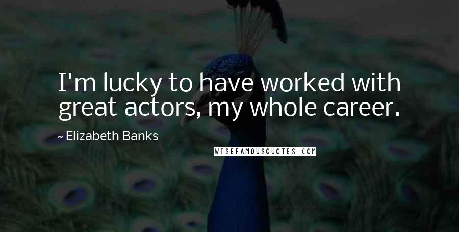 Elizabeth Banks Quotes: I'm lucky to have worked with great actors, my whole career.