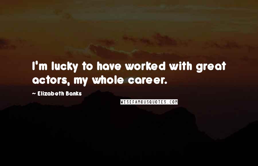 Elizabeth Banks Quotes: I'm lucky to have worked with great actors, my whole career.