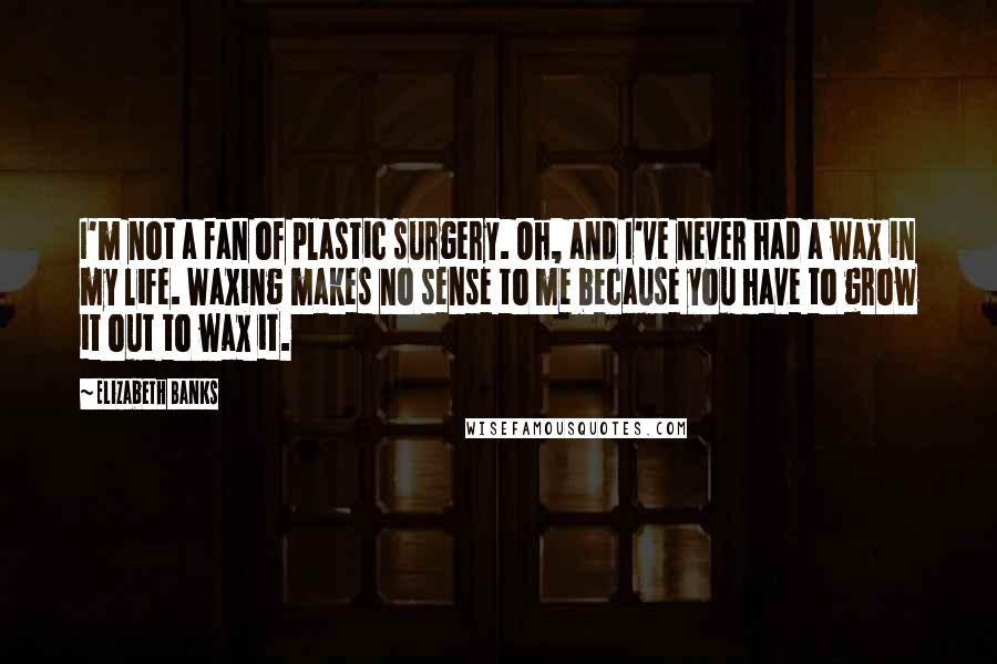 Elizabeth Banks Quotes: I'm not a fan of plastic surgery. Oh, and I've never had a wax in my life. Waxing makes no sense to me because you have to grow it out to wax it.