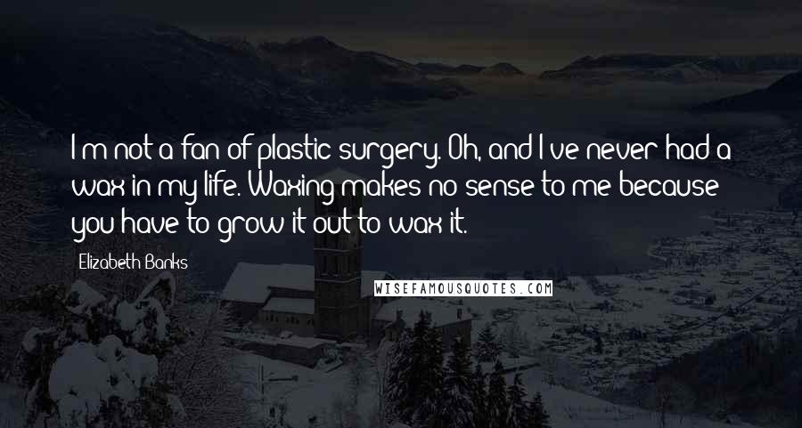 Elizabeth Banks Quotes: I'm not a fan of plastic surgery. Oh, and I've never had a wax in my life. Waxing makes no sense to me because you have to grow it out to wax it.