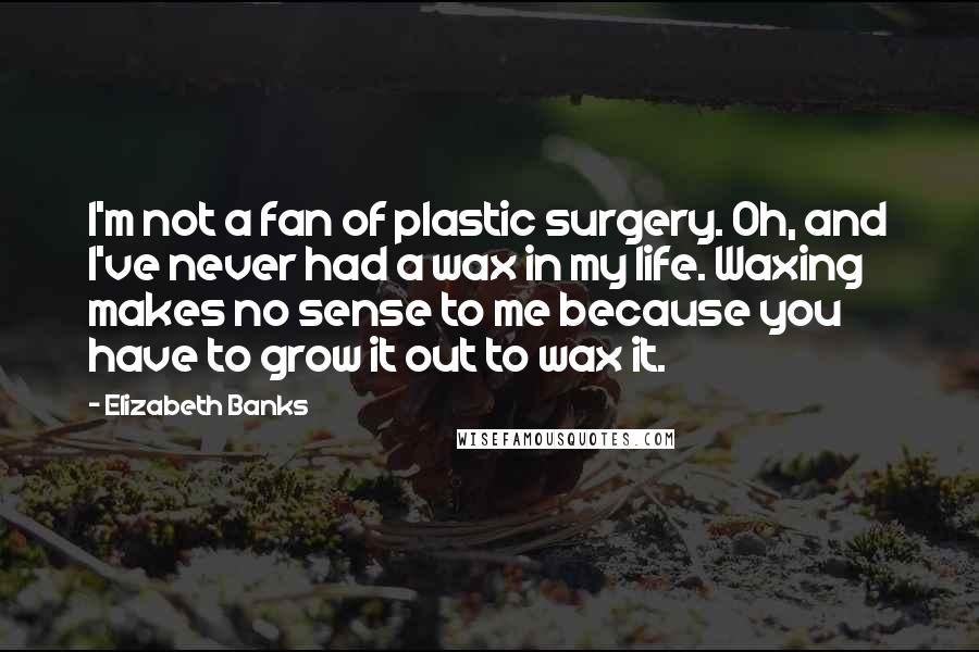 Elizabeth Banks Quotes: I'm not a fan of plastic surgery. Oh, and I've never had a wax in my life. Waxing makes no sense to me because you have to grow it out to wax it.
