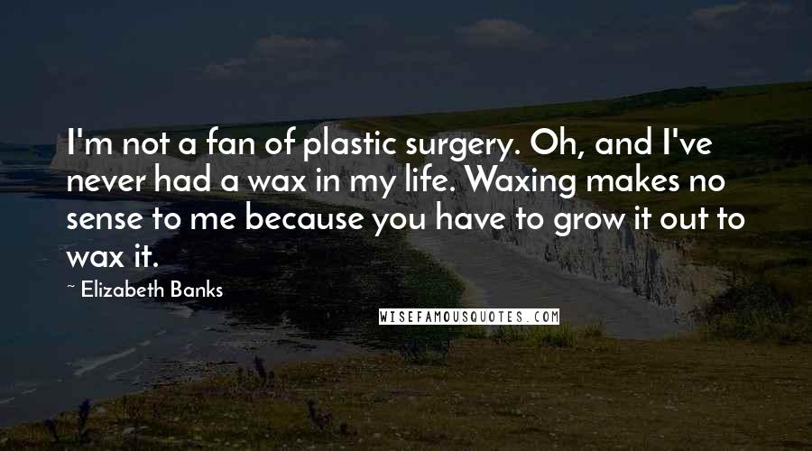 Elizabeth Banks Quotes: I'm not a fan of plastic surgery. Oh, and I've never had a wax in my life. Waxing makes no sense to me because you have to grow it out to wax it.