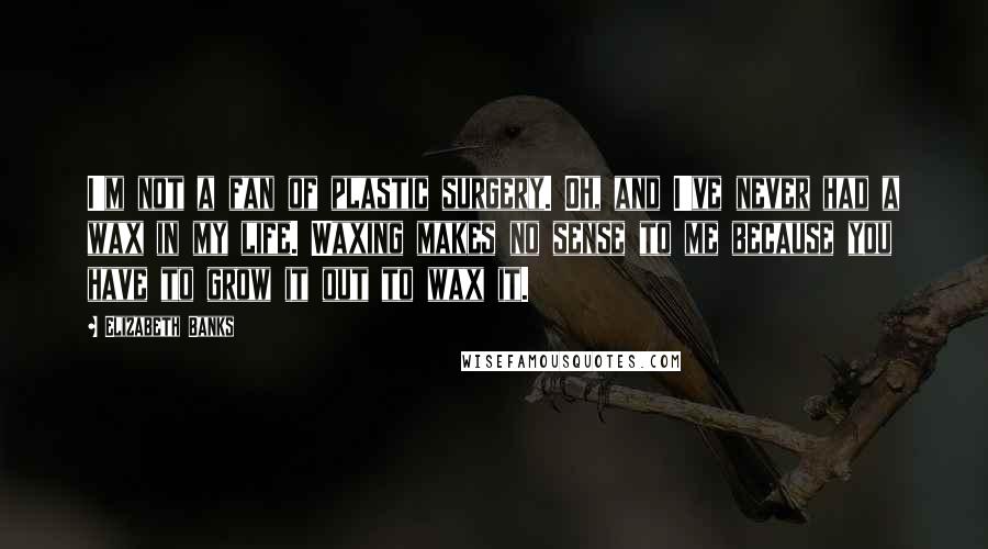 Elizabeth Banks Quotes: I'm not a fan of plastic surgery. Oh, and I've never had a wax in my life. Waxing makes no sense to me because you have to grow it out to wax it.
