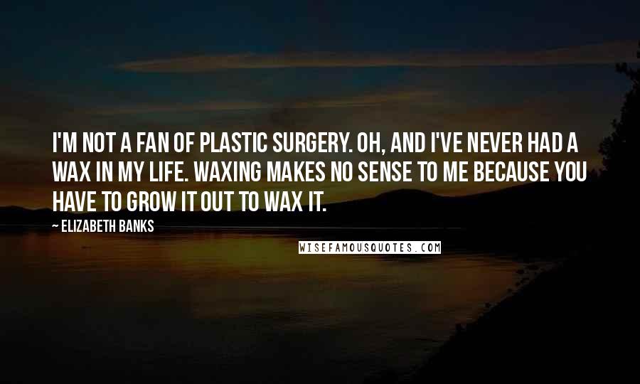 Elizabeth Banks Quotes: I'm not a fan of plastic surgery. Oh, and I've never had a wax in my life. Waxing makes no sense to me because you have to grow it out to wax it.