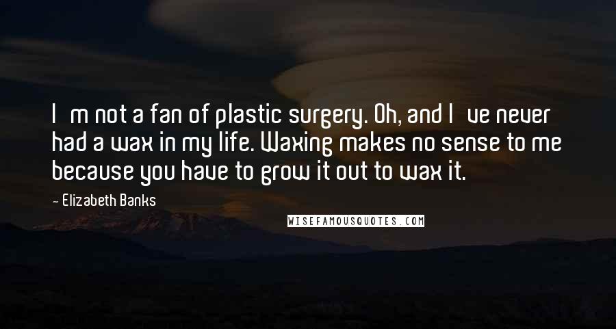 Elizabeth Banks Quotes: I'm not a fan of plastic surgery. Oh, and I've never had a wax in my life. Waxing makes no sense to me because you have to grow it out to wax it.