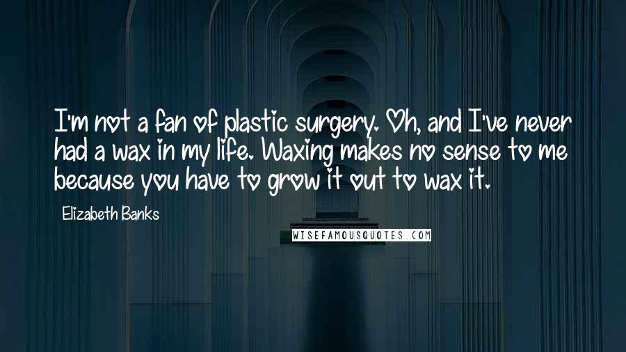 Elizabeth Banks Quotes: I'm not a fan of plastic surgery. Oh, and I've never had a wax in my life. Waxing makes no sense to me because you have to grow it out to wax it.