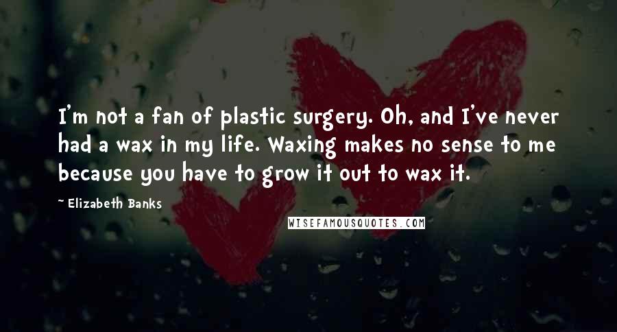 Elizabeth Banks Quotes: I'm not a fan of plastic surgery. Oh, and I've never had a wax in my life. Waxing makes no sense to me because you have to grow it out to wax it.